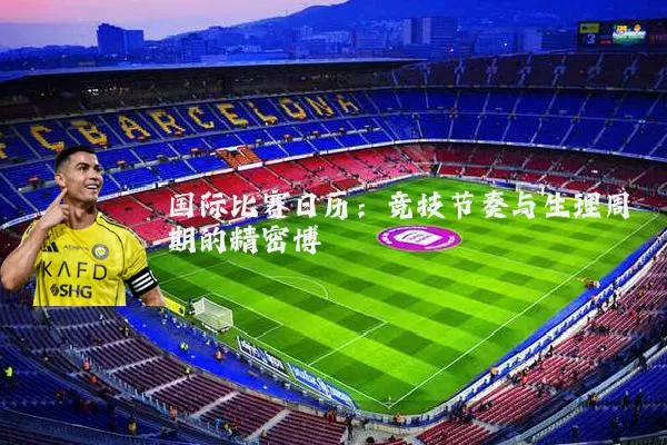 国际比赛日历:竞技节奏与生理周期的精密博弈